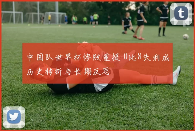 中国队世界杯惨败重提 0比8失利成历史转折与长期反思