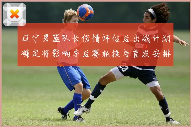 辽宁男篮队长伤情评估后出战计划确定将影响季后赛轮换与首发安排