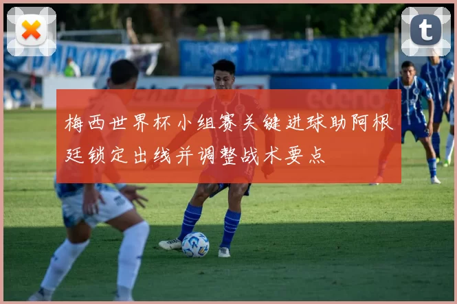 梅西世界杯小组赛关键进球助阿根廷锁定出线并调整战术要点