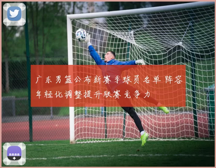 广东男篮公布新赛季球员名单 阵容年轻化调整提升联赛竞争力