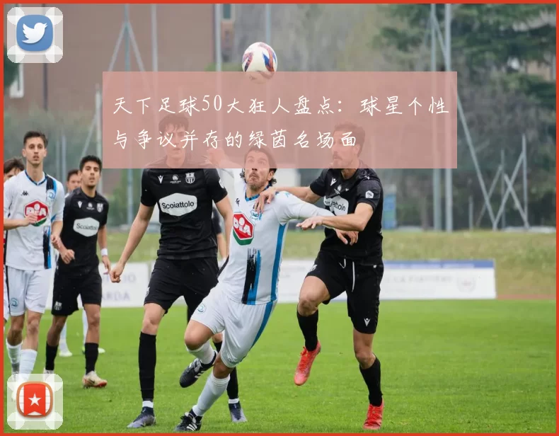 天下足球50大狂人盘点：球星个性与争议并存的绿茵名场面