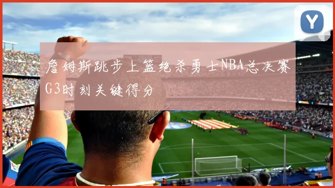 詹姆斯跳步上篮绝杀勇士NBA总决赛G3时刻关键得分