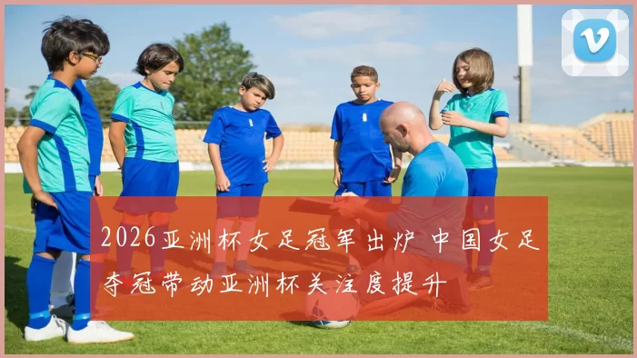2026亚洲杯女足冠军出炉 中国女足夺冠带动亚洲杯关注度提升
