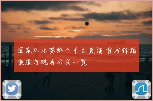 国家队比赛哪个平台直播 官方转播渠道与观看方式一览