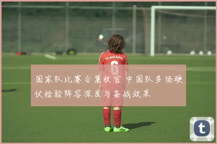 国家队比赛合集收官 中国队多场硬仗检验阵容深度与备战效果