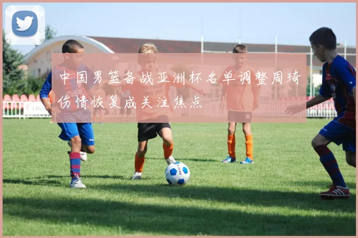 中国男篮备战亚洲杯名单调整周琦伤情恢复成关注焦点