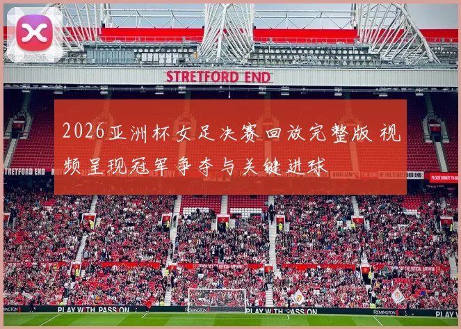 2026亚洲杯女足决赛回放完整版 视频呈现冠军争夺与关键进球