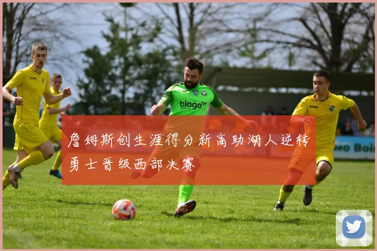 詹姆斯创生涯得分新高助湖人逆转勇士晋级西部决赛