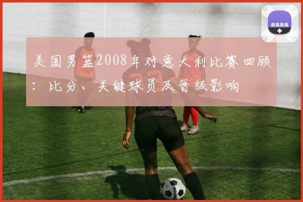 美国男篮2008年对意大利比赛回顾：比分、关键球员及晋级影响