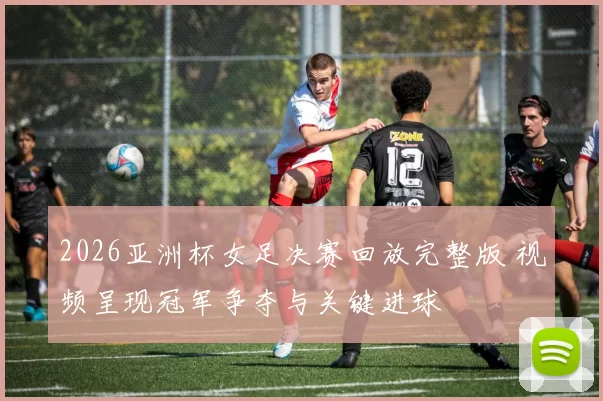 2026亚洲杯女足决赛回放完整版 视频呈现冠军争夺与关键进球