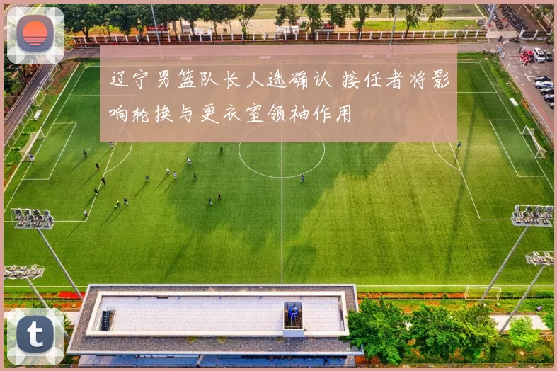 辽宁男篮队长人选确认 接任者将影响轮换与更衣室领袖作用