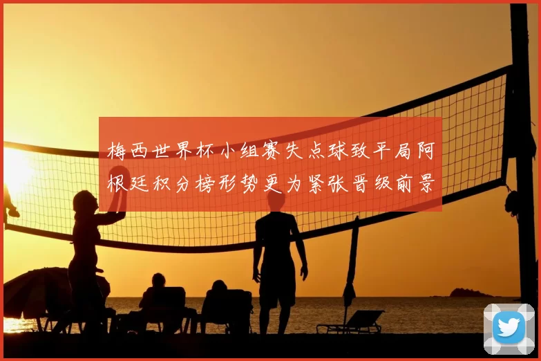梅西世界杯小组赛失点球致平局阿根廷积分榜形势更为紧张晋级前景受限