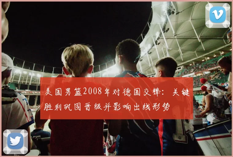 美国男篮2008年对德国交锋：关键胜利巩固晋级并影响出线形势