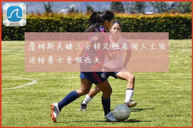 詹姆斯关键三分锁定胜局湖人主场逆转勇士晋级西决