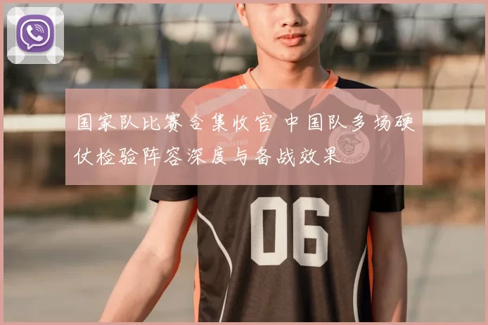 国家队比赛合集收官 中国队多场硬仗检验阵容深度与备战效果