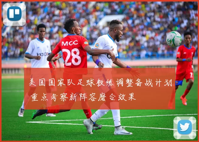 美国国家队足球教练调整备战计划 重点考察新阵容磨合效果