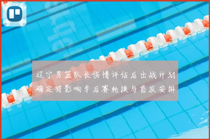 辽宁男篮队长伤情评估后出战计划确定将影响季后赛轮换与首发安排