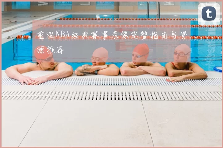 重温NBA经典赛事录像完整指南与资源推荐