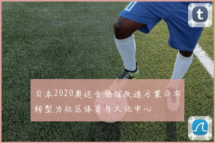 日本2020奥运会场馆改造方案公布转型为社区体育与文化中心
