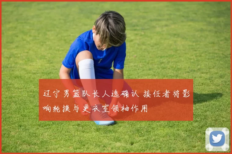 辽宁男篮队长人选确认 接任者将影响轮换与更衣室领袖作用