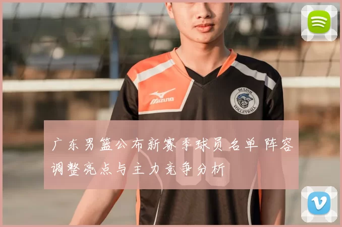 广东男篮公布新赛季球员名单 阵容调整亮点与主力竞争分析