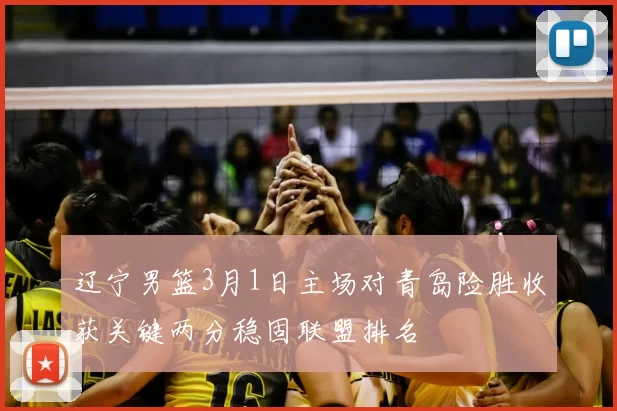 辽宁男篮3月1日主场对青岛险胜收获关键两分稳固联盟排名