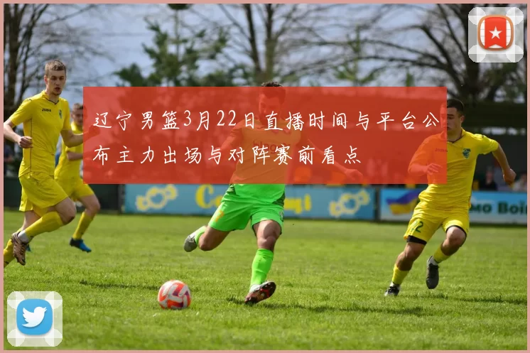 辽宁男篮3月22日直播时间与平台公布主力出场与对阵赛前看点