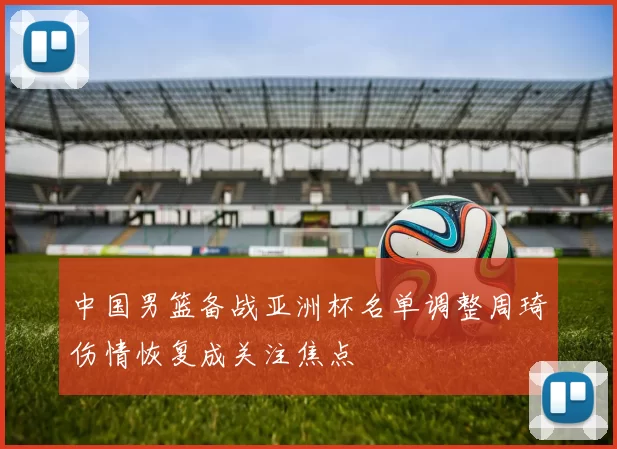 中国男篮备战亚洲杯名单调整周琦伤情恢复成关注焦点