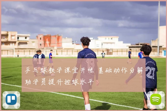 乒乓球教学课堂开练 基础动作分解助学员提升控球水平