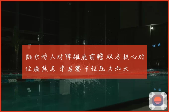 凯尔特人对阵雄鹿前瞻 双方核心对位成焦点 季后赛卡位压力加大