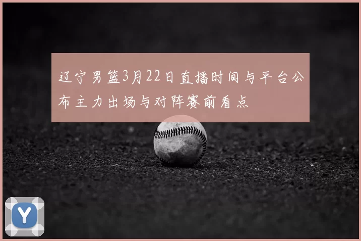辽宁男篮3月22日直播时间与平台公布主力出场与对阵赛前看点