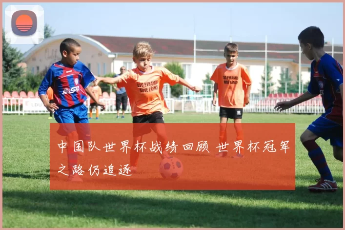 中国队世界杯战绩回顾 世界杯冠军之路仍追逐