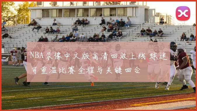 NBA录像中文版高清回放上线 球迷可重温比赛全程与关键回合