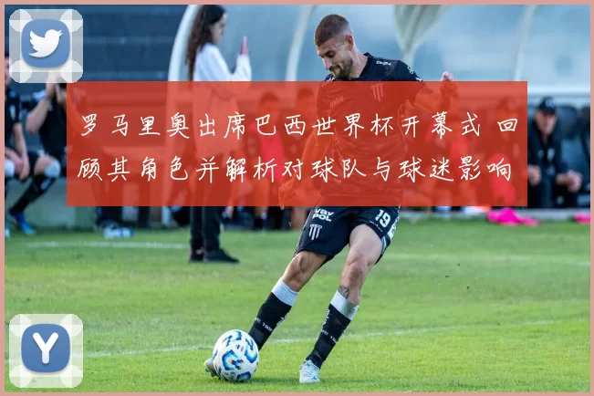 罗马里奥出席巴西世界杯开幕式 回顾其角色并解析对球队与球迷影响