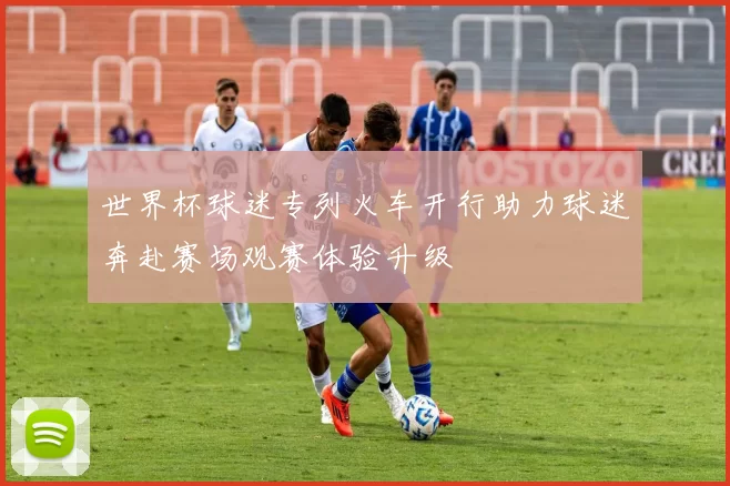 世界杯球迷专列火车开行助力球迷奔赴赛场观赛体验升级