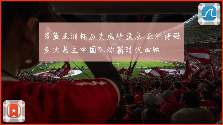 男篮亚洲杯历史成绩盘点 亚洲诸强多次易主中国队称霸时代回顾